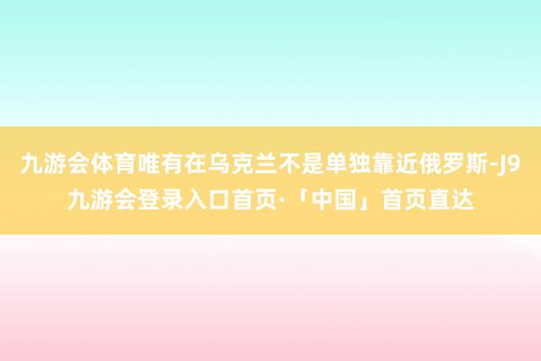 九游会体育唯有在乌克兰不是单独靠近俄罗斯-J9九游会登录入口首页·「中国」首页直达