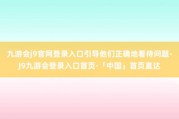 九游会j9官网登录入口引导他们正确地看待问题-J9九游会登录入口首页·「中国」首页直达
