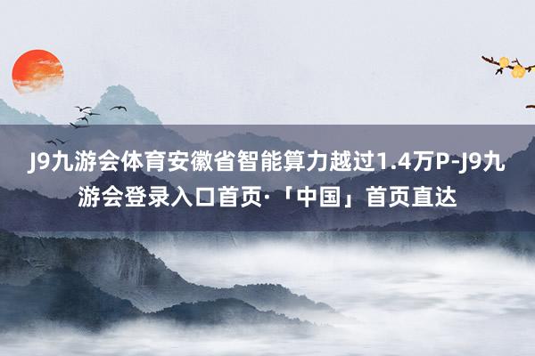 J9九游会体育安徽省智能算力越过1.4万P-J9九游会登录入口首页·「中国」首页直达