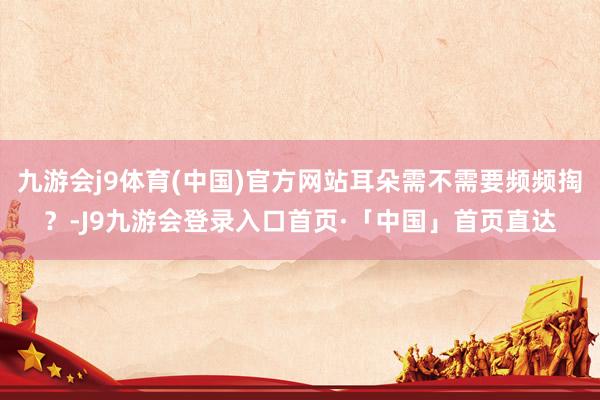九游会j9体育(中国)官方网站耳朵需不需要频频掏？-J9九游会登录入口首页·「中国」首页直达
