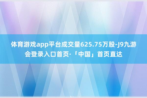 体育游戏app平台成交量625.75万股-J9九游会登录入口首页·「中国」首页直达