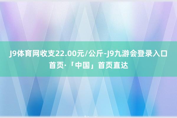 J9体育网收支22.00元/公斤-J9九游会登录入口首页·「中国」首页直达