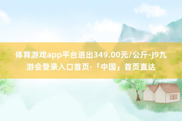 体育游戏app平台进出349.00元/公斤-J9九游会登录入口首页·「中国」首页直达