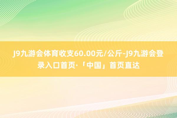 J9九游会体育收支60.00元/公斤-J9九游会登录入口首页·「中国」首页直达