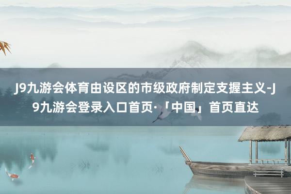 J9九游会体育由设区的市级政府制定支握主义-J9九游会登录入口首页·「中国」首页直达