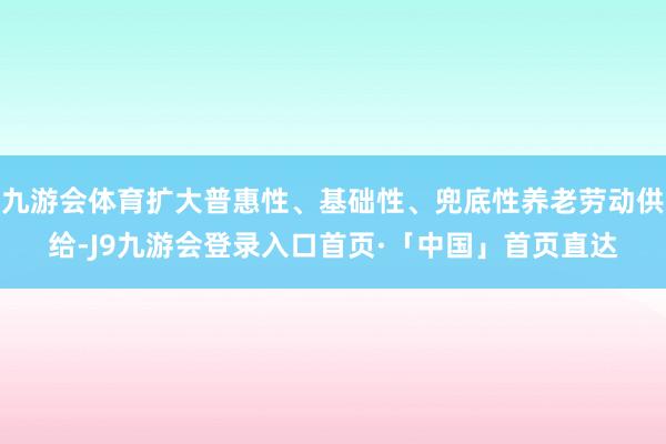 九游会体育扩大普惠性、基础性、兜底性养老劳动供给-J9九游会登录入口首页·「中国」首页直达