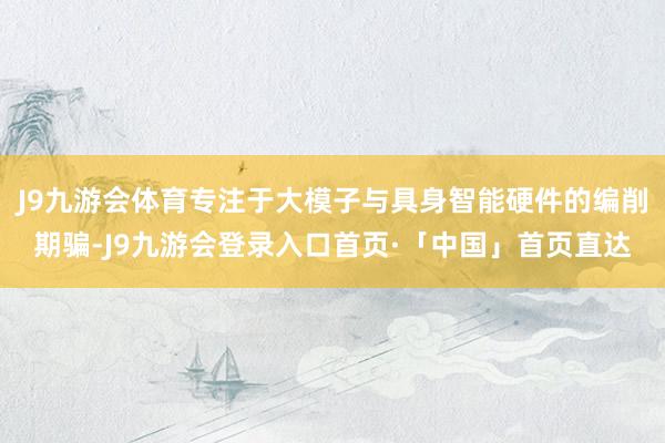 J9九游会体育专注于大模子与具身智能硬件的编削期骗-J9九游会登录入口首页·「中国」首页直达