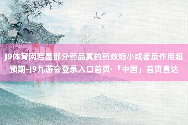 J9体育网若是部分药品真的药效缩小或者反作用超预期-J9九游会登录入口首页·「中国」首页直达
