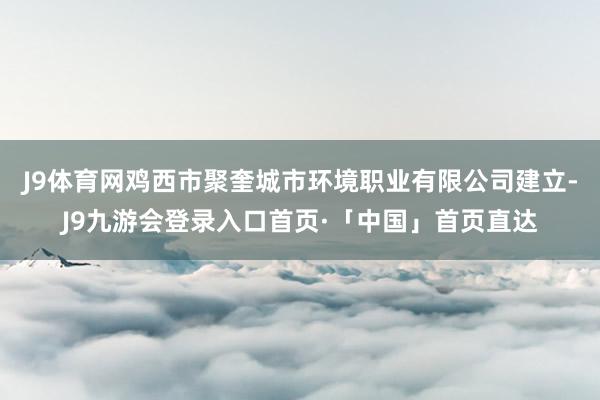 J9体育网鸡西市聚奎城市环境职业有限公司建立-J9九游会登录入口首页·「中国」首页直达
