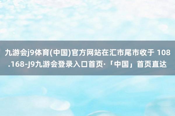 九游会j9体育(中国)官方网站在汇市尾市收于 108.168-J9九游会登录入口首页·「中国」首页直达