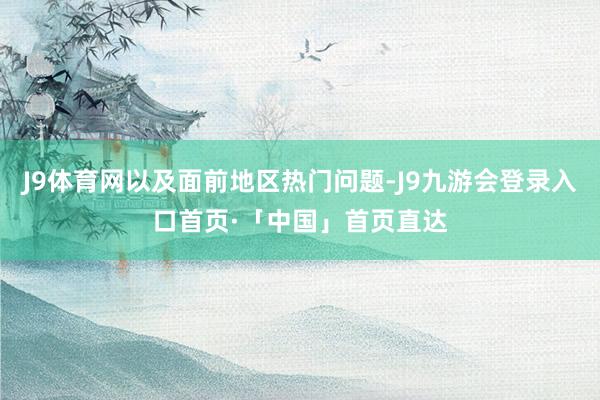 J9体育网以及面前地区热门问题-J9九游会登录入口首页·「中国」首页直达