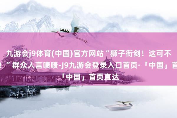 九游会j9体育(中国)官方网站“狮子衔剑！这可不得了啊！”群众人言啧啧-J9九游会登录入口首页·「中国」首页直达