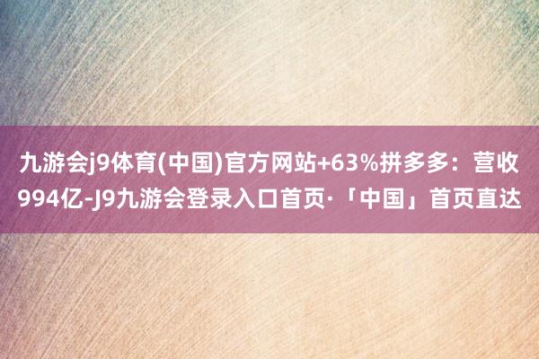 九游会j9体育(中国)官方网站+63%拼多多：营收994亿-J9九游会登录入口首页·「中国」首页直达