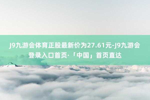 J9九游会体育正股最新价为27.61元-J9九游会登录入口首页·「中国」首页直达