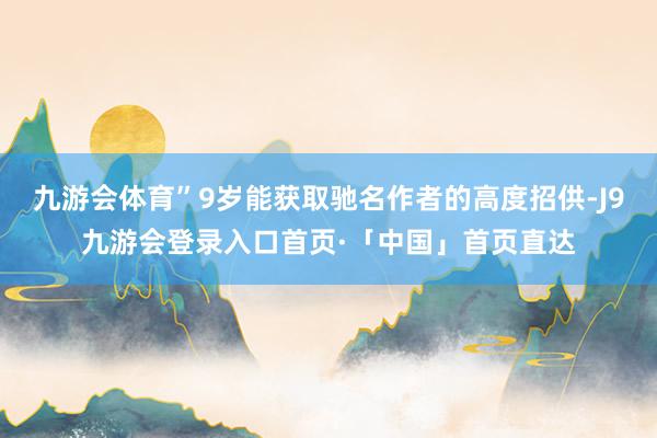 九游会体育”9岁能获取驰名作者的高度招供-J9九游会登录入口首页·「中国」首页直达