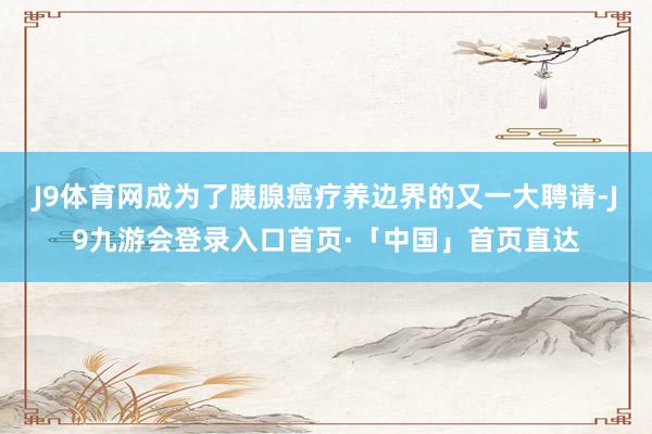 J9体育网成为了胰腺癌疗养边界的又一大聘请-J9九游会登录入口首页·「中国」首页直达