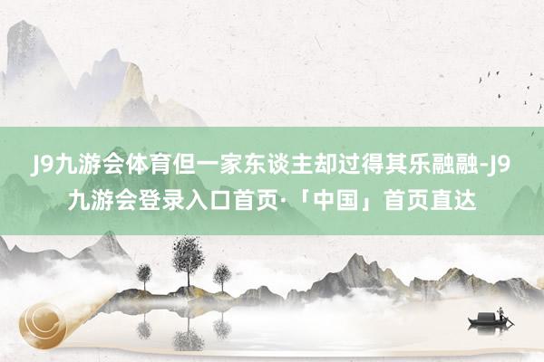 J9九游会体育但一家东谈主却过得其乐融融-J9九游会登录入口首页·「中国」首页直达