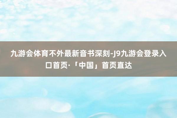 九游会体育　　不外最新音书深刻-J9九游会登录入口首页·「中国」首页直达