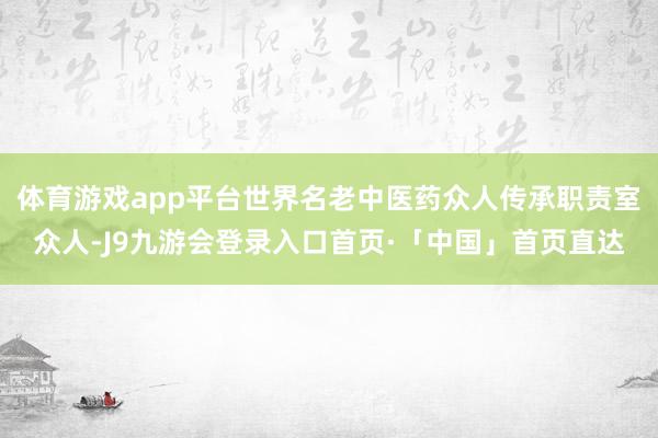 体育游戏app平台世界名老中医药众人传承职责室众人-J9九游会登录入口首页·「中国」首页直达