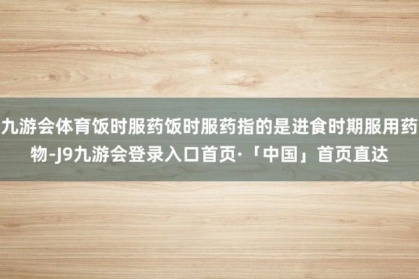 九游会体育饭时服药饭时服药指的是进食时期服用药物-J9九游会登录入口首页·「中国」首页直达