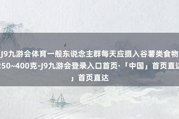 J9九游会体育一般东说念主群每天应摄入谷薯类食物250~400克-J9九游会登录入口首页·「中国」首页直达