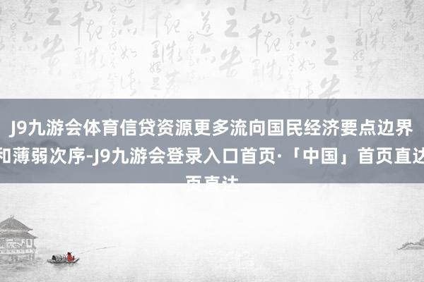 J9九游会体育信贷资源更多流向国民经济要点边界和薄弱次序-J9九游会登录入口首页·「中国」首页直达