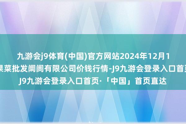 九游会j9体育(中国)官方网站2024年12月15日山西省朔州大运果菜批发阛阓有限公司价钱行情-J9九游会登录入口首页·「中国」首页直达