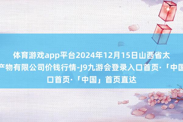 体育游戏app平台2024年12月15日山西省太原市河西农产物有限公司价钱行情-J9九游会登录入口首页·「中国」首页直达