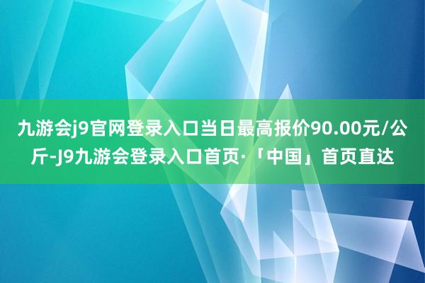 九游会j9官网登录入口当日最高报价90.00元/公斤-J9九游会登录入口首页·「中国」首页直达