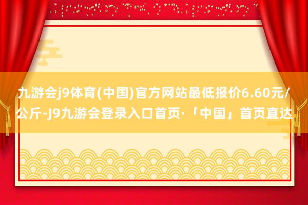 九游会j9体育(中国)官方网站最低报价6.60元/公斤-J9九游会登录入口首页·「中国」首页直达