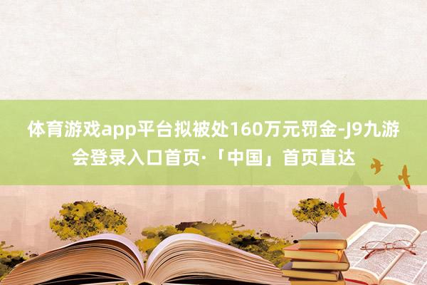 体育游戏app平台拟被处160万元罚金-J9九游会登录入口首页·「中国」首页直达
