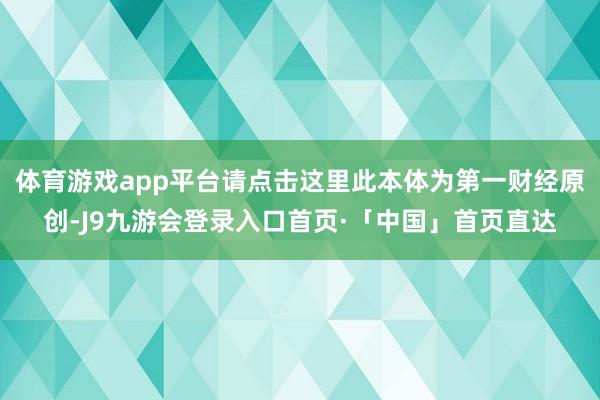 体育游戏app平台请点击这里此本体为第一财经原创-J9九游会登录入口首页·「中国」首页直达