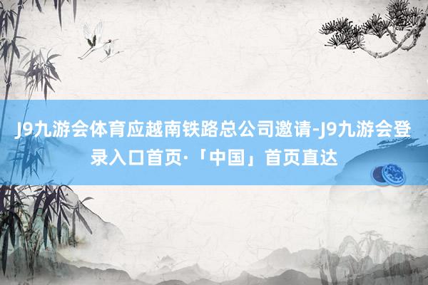 J9九游会体育应越南铁路总公司邀请-J9九游会登录入口首页·「中国」首页直达