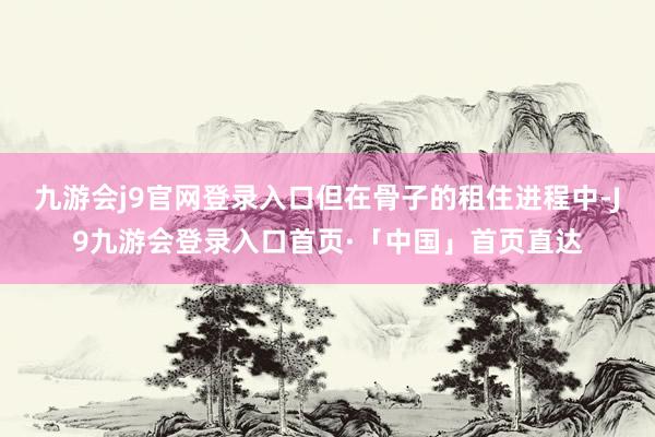 九游会j9官网登录入口但在骨子的租住进程中-J9九游会登录入口首页·「中国」首页直达