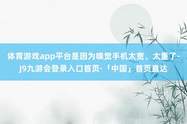 体育游戏app平台是因为嗅觉手机太宽、太重了-J9九游会登录入口首页·「中国」首页直达