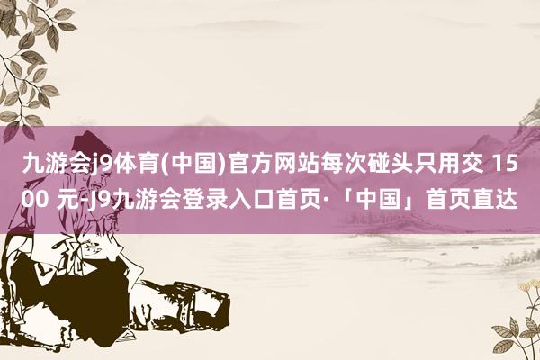 九游会j9体育(中国)官方网站每次碰头只用交 1500 元-J9九游会登录入口首页·「中国」首页直达
