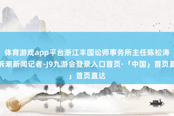 体育游戏app平台浙江丰国讼师事务所主任陈松涛告诉潮新闻记者-J9九游会登录入口首页·「中国」首页直达