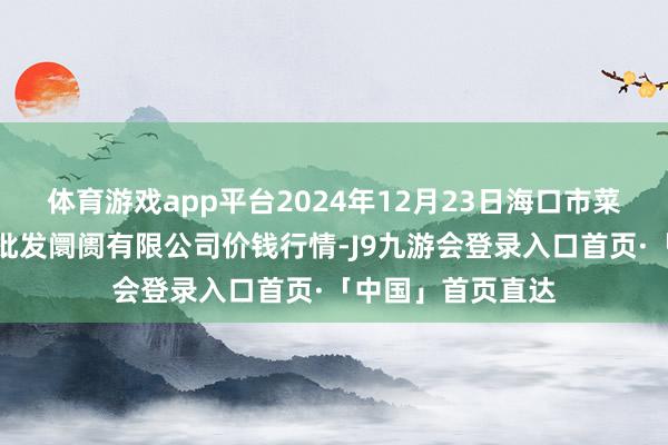 体育游戏app平台2024年12月23日海口市菜篮子江楠农产物批发阛阓有限公司价钱行情-J9九游会登录入口首页·「中国」首页直达