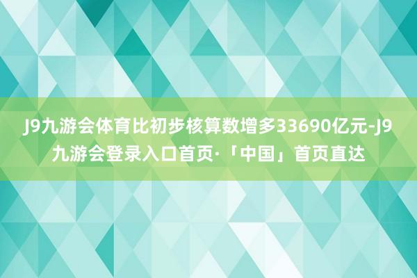 J9九游会体育比初步核算数增多33690亿元-J9九游会登录入口首页·「中国」首页直达