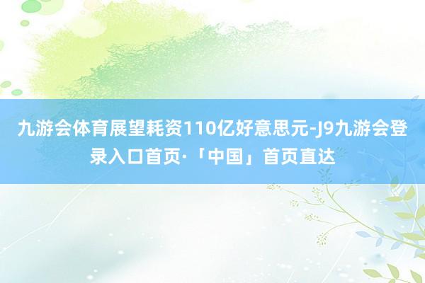 九游会体育展望耗资110亿好意思元-J9九游会登录入口首页·「中国」首页直达
