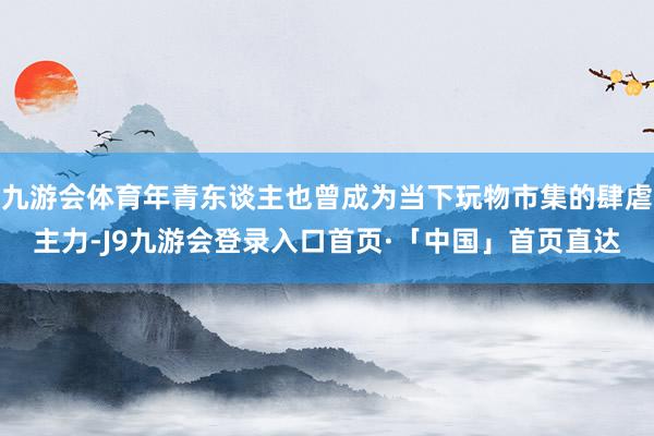 九游会体育年青东谈主也曾成为当下玩物市集的肆虐主力-J9九游会登录入口首页·「中国」首页直达