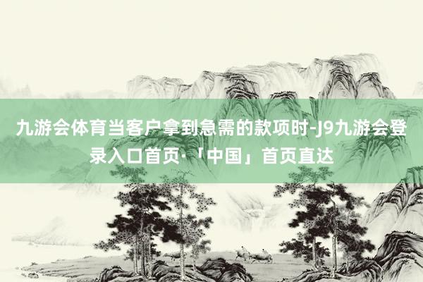 九游会体育当客户拿到急需的款项时-J9九游会登录入口首页·「中国」首页直达