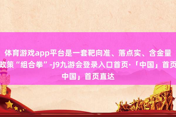 体育游戏app平台是一套靶向准、落点实、含金量高的政策“组合拳”-J9九游会登录入口首页·「中国」首页直达