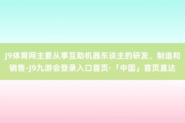 J9体育网主要从事互助机器东谈主的研发、制造和销售-J9九游会登录入口首页·「中国」首页直达