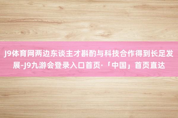 J9体育网两边东谈主才斟酌与科技合作得到长足发展-J9九游会登录入口首页·「中国」首页直达