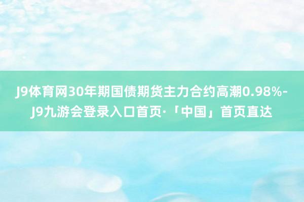 J9体育网30年期国债期货主力合约高潮0.98%-J9九游会登录入口首页·「中国」首页直达