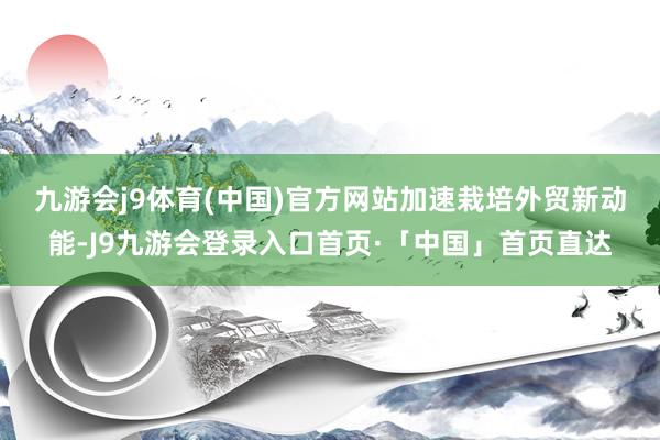 九游会j9体育(中国)官方网站　　加速栽培外贸新动能-J9九游会登录入口首页·「中国」首页直达