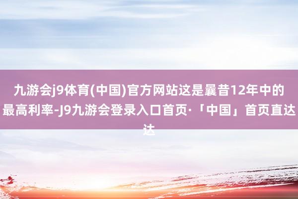 九游会j9体育(中国)官方网站这是曩昔12年中的最高利率-J9九游会登录入口首页·「中国」首页直达