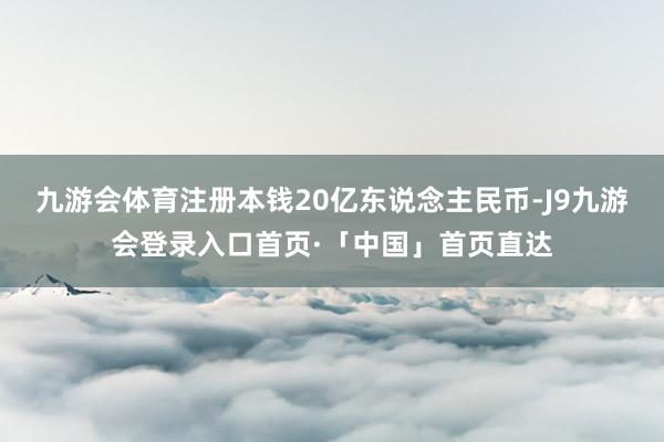九游会体育注册本钱20亿东说念主民币-J9九游会登录入口首页·「中国」首页直达