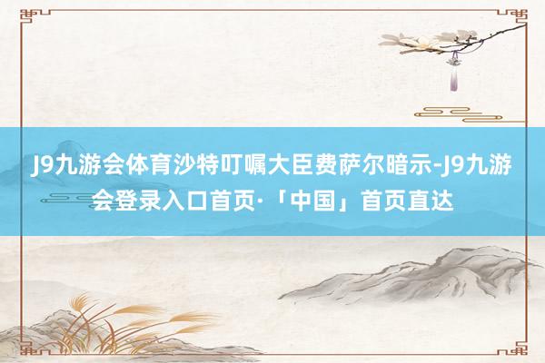 J9九游会体育　　沙特叮嘱大臣费萨尔暗示-J9九游会登录入口首页·「中国」首页直达